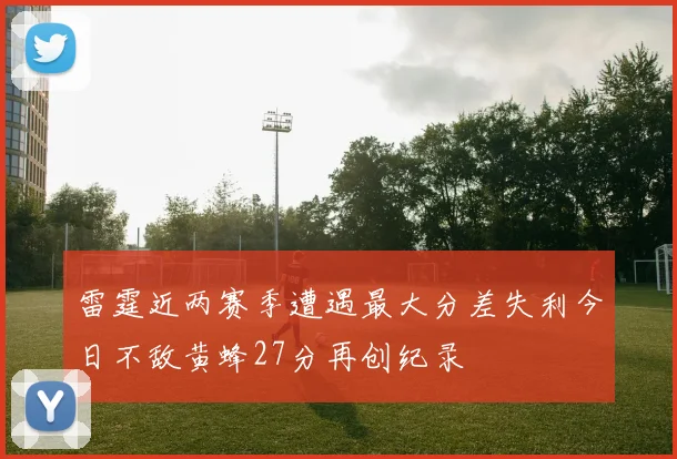 雷霆近两赛季遭遇最大分差失利今日不敌黄蜂27分再创纪录