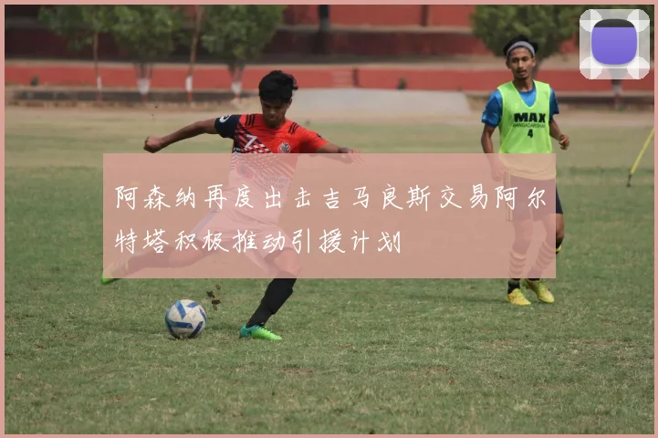 阿森纳再度出击吉马良斯交易阿尔特塔积极推动引援计划