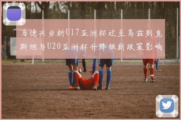马德兴分析U17亚洲杯迁至乌兹别克斯坦与U20亚洲杯升降级新政策影响