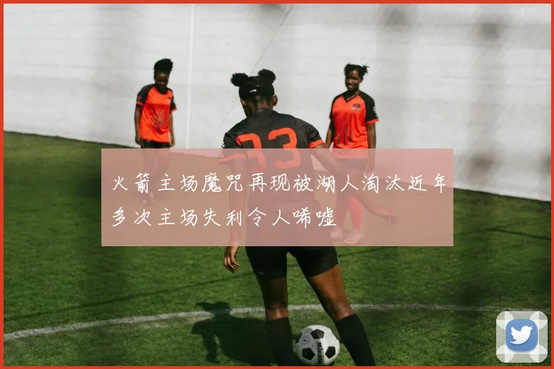 火箭主场魔咒再现被湖人淘汰近年多次主场失利令人唏嘘