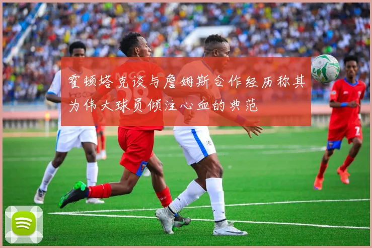 霍顿塔克谈与詹姆斯合作经历称其为伟大球员倾注心血的典范