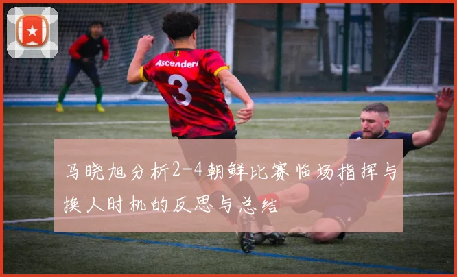 马晓旭分析2-4朝鲜比赛临场指挥与换人时机的反思与总结
