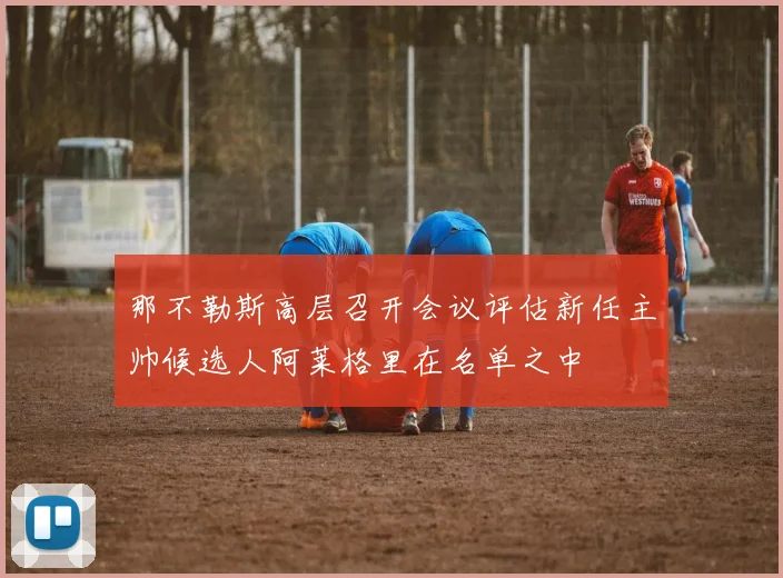 那不勒斯高层召开会议评估新任主帅候选人阿莱格里在名单之中