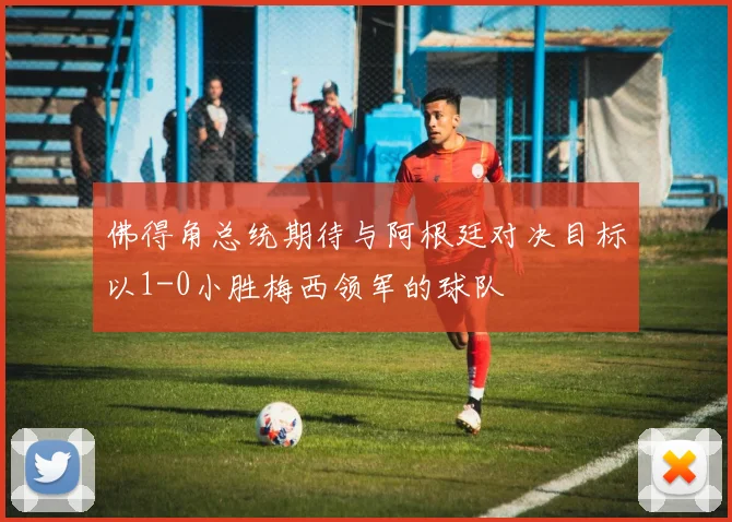 佛得角总统期待与阿根廷对决目标以1-0小胜梅西领军的球队