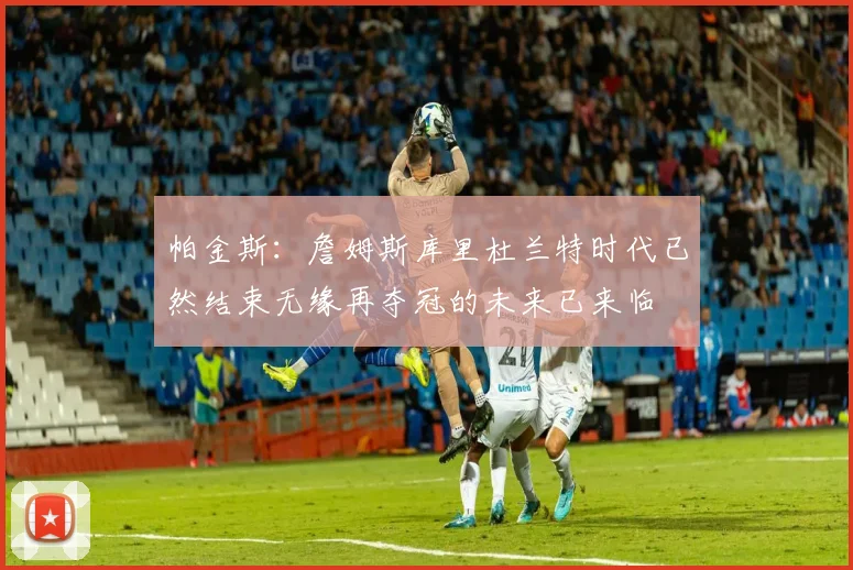 帕金斯：詹姆斯库里杜兰特时代已然结束无缘再夺冠的未来已来临
