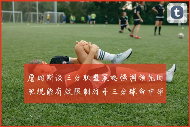詹姆斯谈三分联盟策略强调领先时犯规能有效限制对手三分球命中率