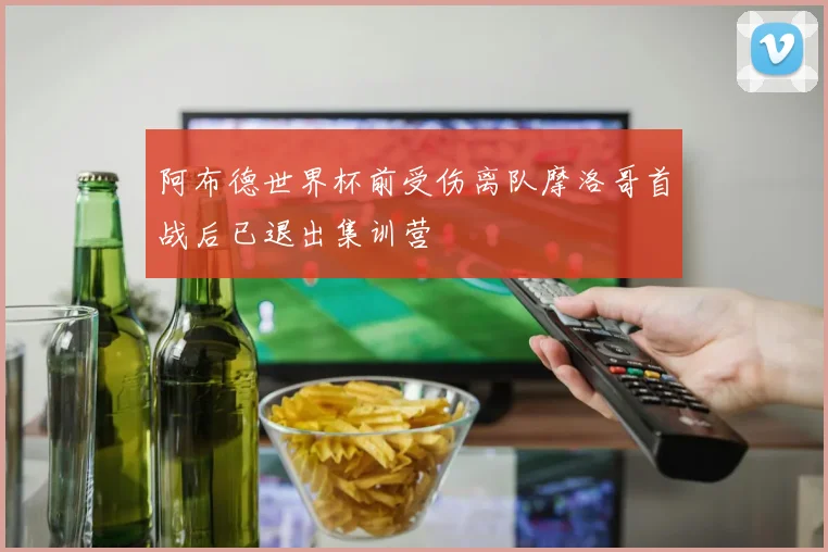 阿布德世界杯前受伤离队摩洛哥首战后已退出集训营