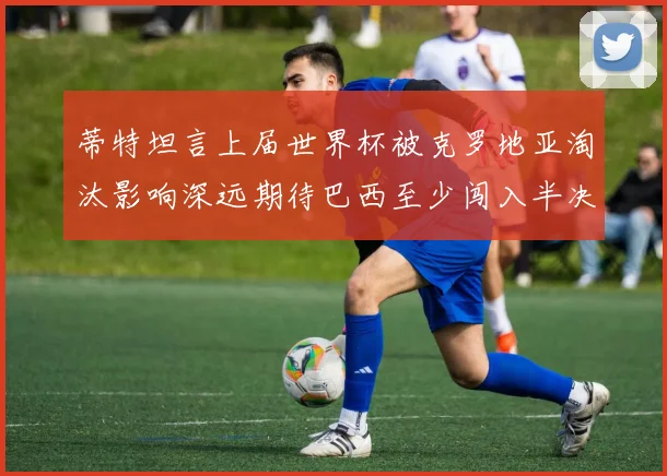 蒂特坦言上届世界杯被克罗地亚淘汰影响深远期待巴西至少闯入半决赛