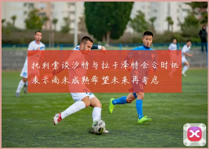 托利索谈沙特与拉卡泽特会合时机表示尚未成熟希望未来再考虑