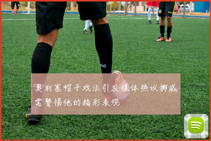 奥利塞帽子戏法引发媒体热议挪威需警惕他的精彩表现