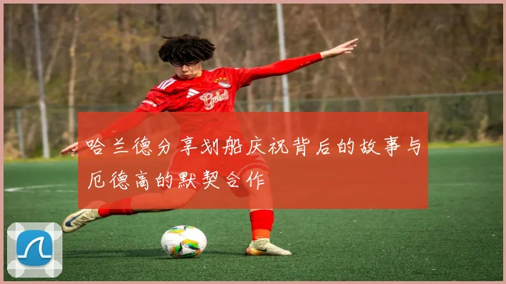 哈兰德分享划船庆祝背后的故事与厄德高的默契合作