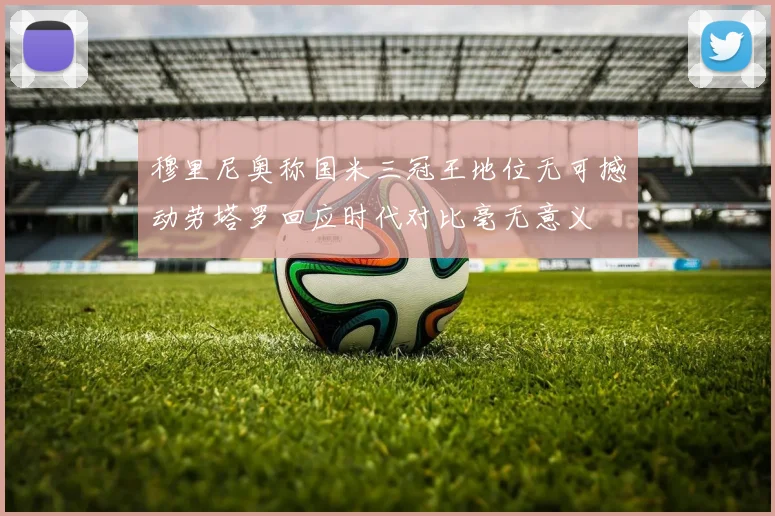 穆里尼奥称国米三冠王地位无可撼动劳塔罗回应时代对比毫无意义