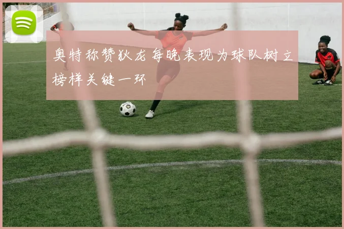 奥特称赞狄龙每晚表现为球队树立榜样关键一环