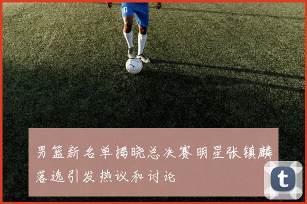 男篮新名单揭晓总决赛明星张镇麟落选引发热议和讨论