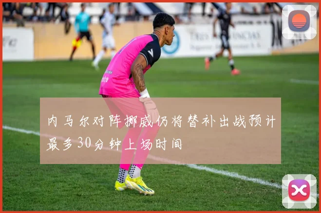 内马尔对阵挪威仍将替补出战预计最多30分钟上场时间