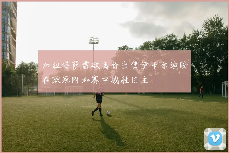 加拉塔萨雷欲高价出售伊卡尔迪盼在欧冠附加赛中战胜旧主