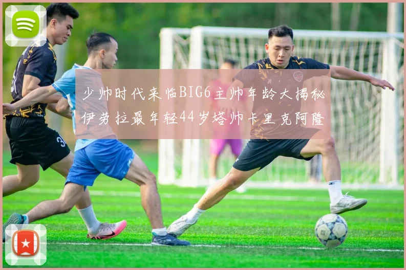 少帅时代来临BIG6主帅年龄大揭秘伊劳拉最年轻44岁塔帅卡里克阿隆索齐聚