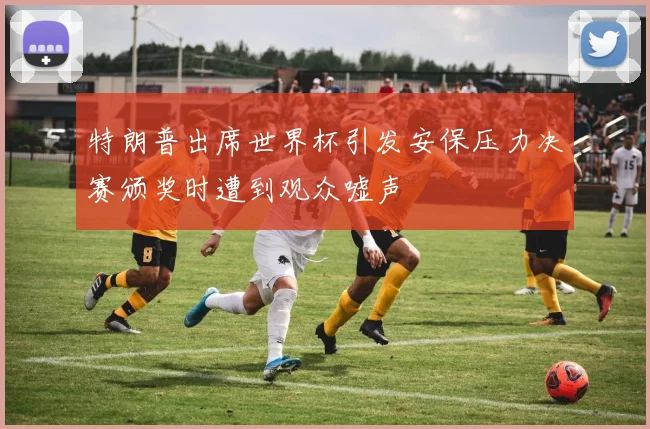 特朗普出席世界杯引发安保压力决赛颁奖时遭到观众嘘声