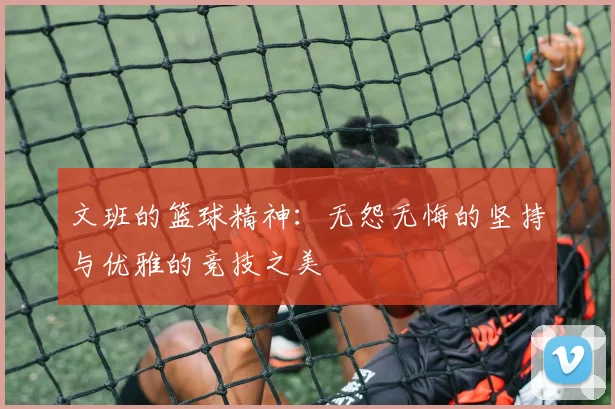 文班的篮球精神：无怨无悔的坚持与优雅的竞技之美