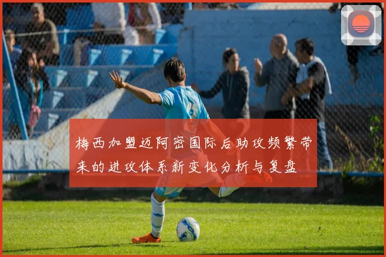 梅西加盟迈阿密国际后助攻频繁带来的进攻体系新变化分析与复盘