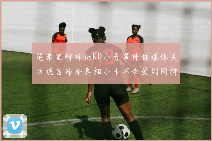 范弗里特评论KD小号事件称媒体关注谎言而非真相小卡不会受到同样打扰