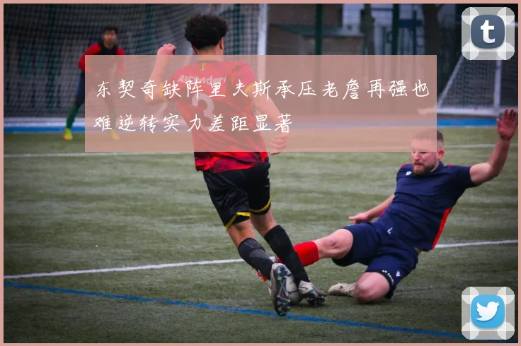 东契奇缺阵里夫斯承压老詹再强也难逆转实力差距显著