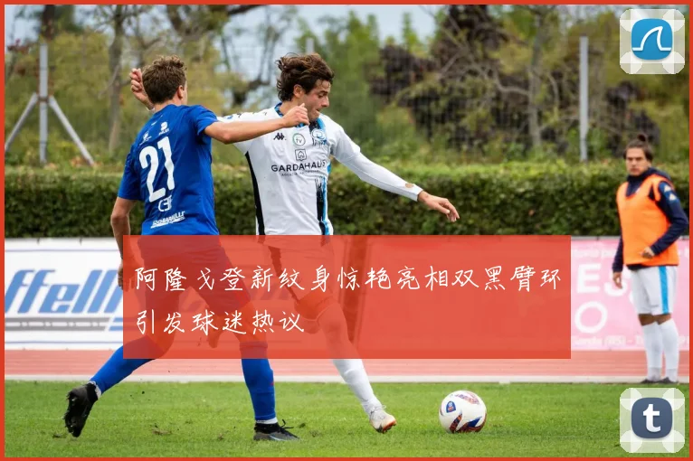 阿隆戈登新纹身惊艳亮相双黑臂环引发球迷热议