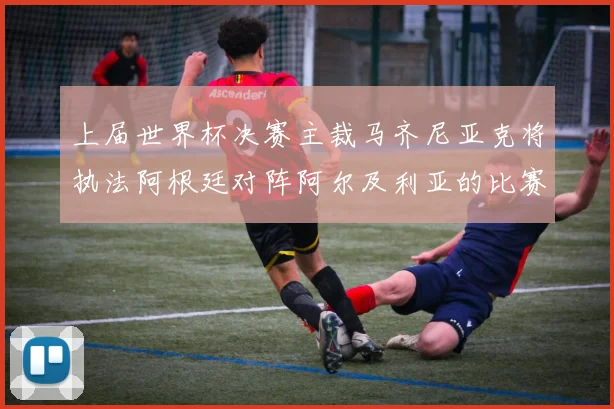 上届世界杯决赛主裁马齐尼亚克将执法阿根廷对阵阿尔及利亚的比赛