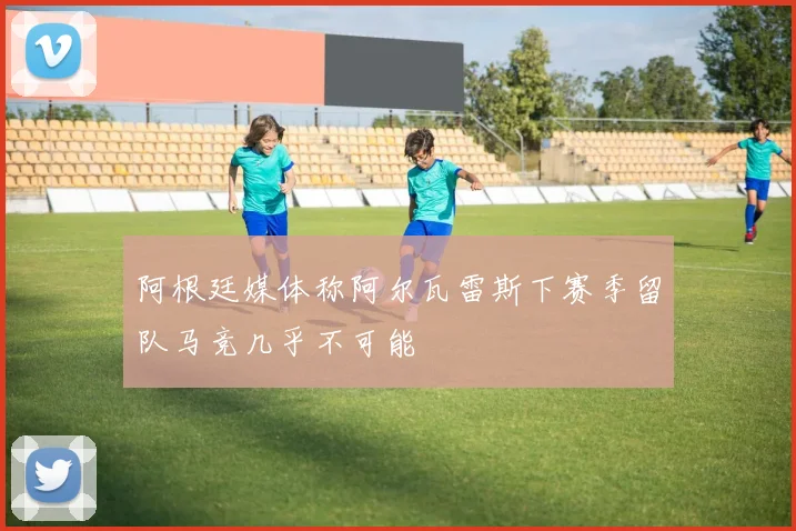 阿根廷媒体称阿尔瓦雷斯下赛季留队马竞几乎不可能