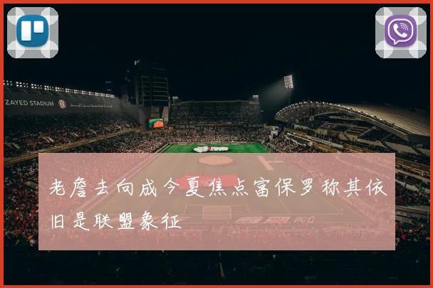老詹去向成今夏焦点富保罗称其依旧是联盟象征